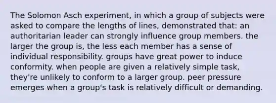 The Solomon Asch experiment, in which a group of subjects were asked to compare the lengths of lines, demonstrated that: an authoritarian leader can strongly influence group members. the larger the group is, the less each member has a sense of individual responsibility. groups have great power to induce conformity. when people are given a relatively simple task, they're unlikely to conform to a larger group. peer pressure emerges when a group's task is relatively difficult or demanding.