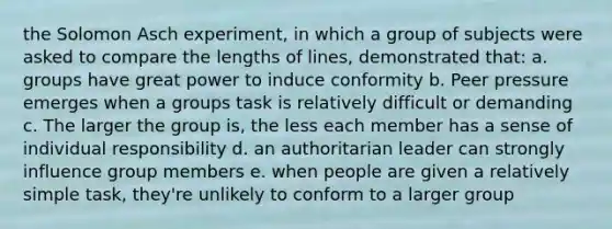 the Solomon Asch experiment, in which a group of subjects were asked to compare the lengths of lines, demonstrated that: a. groups have great power to induce conformity b. Peer pressure emerges when a groups task is relatively difficult or demanding c. The larger the group is, the less each member has a sense of individual responsibility d. an authoritarian leader can strongly influence group members e. when people are given a relatively simple task, they're unlikely to conform to a larger group