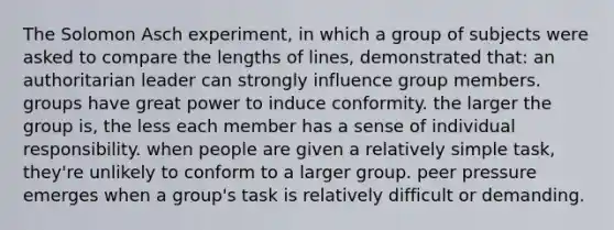 The Solomon Asch experiment, in which a group of subjects were asked to compare the lengths of lines, demonstrated that: an authoritarian leader can strongly influence group members. groups have great power to induce conformity. the larger the group is, the less each member has a sense of individual responsibility. when people are given a relatively simple task, they're unlikely to conform to a larger group. peer pressure emerges when a group's task is relatively difficult or demanding.