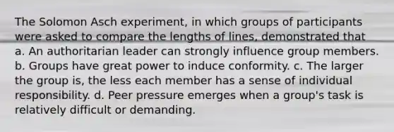 The Solomon Asch experiment, in which groups of participants were asked to compare the lengths of lines, demonstrated that a. An authoritarian leader can strongly influence group members. b. Groups have great power to induce conformity. c. The larger the group is, the less each member has a sense of individual responsibility. d. Peer pressure emerges when a group's task is relatively difficult or demanding.