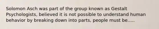 Solomon Asch was part of the group known as Gestalt Psychologists, believed it is not possible to understand human behavior by breaking down into parts, people must be.....