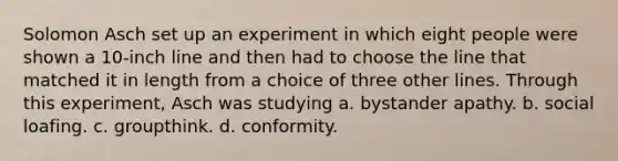 Solomon Asch set up an experiment in which eight people were shown a 10-inch line and then had to choose the line that matched it in length from a choice of three other lines. Through this experiment, Asch was studying a. bystander apathy. b. social loafing. c. groupthink. d. conformity.