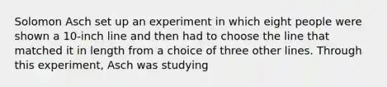 Solomon Asch set up an experiment in which eight people were shown a 10-inch line and then had to choose the line that matched it in length from a choice of three other lines. Through this experiment, Asch was studying