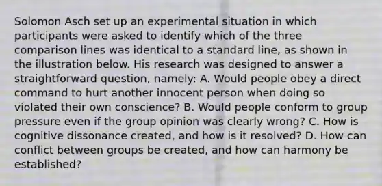 Solomon Asch set up an experimental situation in which participants were asked to identify which of the three comparison lines was identical to a standard line, as shown in the illustration below. His research was designed to answer a straightforward question, namely: A. Would people obey a direct command to hurt another innocent person when doing so violated their own conscience? B. Would people conform to group pressure even if the group opinion was clearly wrong? C. How is cognitive dissonance created, and how is it resolved? D. How can conflict between groups be created, and how can harmony be established?