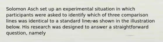 Solomon Asch set up an experimental situation in which participants were asked to identify which of three comparison lines was identical to a standard line, as shown in the illustration below. His research was designed to answer a straightforward question, namely