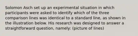 Solomon Asch set up an experimental situation in which participants were asked to identify which of the three comparison lines was identical to a standard line, as shown in the illustration below. His research was designed to answer a straightforward question, namely: (picture of lines)