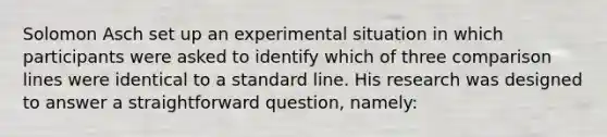 Solomon Asch set up an experimental situation in which participants were asked to identify which of three comparison lines were identical to a standard line. His research was designed to answer a straightforward question, namely: