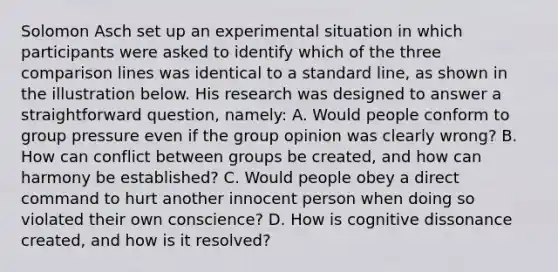 Solomon Asch set up an experimental situation in which participants were asked to identify which of the three comparison lines was identical to a standard line, as shown in the illustration below. His research was designed to answer a straightforward question, namely: A. Would people conform to group pressure even if the group opinion was clearly wrong? B. How can conflict between groups be created, and how can harmony be established? C. Would people obey a direct command to hurt another innocent person when doing so violated their own conscience? D. How is cognitive dissonance created, and how is it resolved?