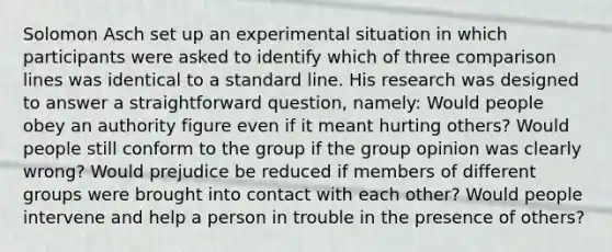 Solomon Asch set up an experimental situation in which participants were asked to identify which of three comparison lines was identical to a standard line. His research was designed to answer a straightforward question, namely: Would people obey an authority figure even if it meant hurting others? Would people still conform to the group if the group opinion was clearly wrong? Would prejudice be reduced if members of different groups were brought into contact with each other? Would people intervene and help a person in trouble in the presence of others?