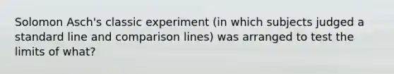 Solomon Asch's classic experiment (in which subjects judged a standard line and comparison lines) was arranged to test the limits of what?