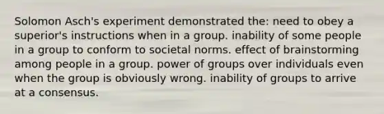 Solomon Asch's experiment demonstrated the: need to obey a superior's instructions when in a group. inability of some people in a group to conform to societal norms. effect of brainstorming among people in a group. power of groups over individuals even when the group is obviously wrong. inability of groups to arrive at a consensus.