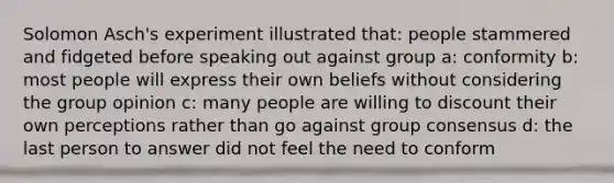 Solomon Asch's experiment illustrated that: people stammered and fidgeted before speaking out against group a: conformity b: most people will express their own beliefs without considering the group opinion c: many people are willing to discount their own perceptions rather than go against group consensus d: the last person to answer did not feel the need to conform