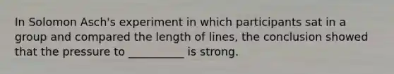 In Solomon Asch's experiment in which participants sat in a group and compared the length of lines, the conclusion showed that the pressure to __________ is strong.