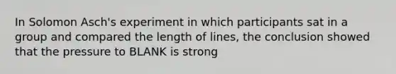 In Solomon Asch's experiment in which participants sat in a group and compared the length of lines, the conclusion showed that the pressure to BLANK is strong