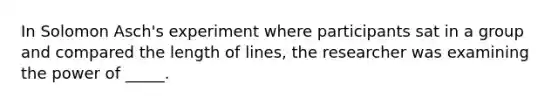 In Solomon Asch's experiment where participants sat in a group and compared the length of lines, the researcher was examining the power of _____.