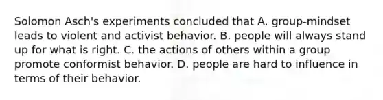 Solomon Asch's experiments concluded that A. group-mindset leads to violent and activist behavior. B. people will always stand up for what is right. C. the actions of others within a group promote conformist behavior. D. people are hard to influence in terms of their behavior.