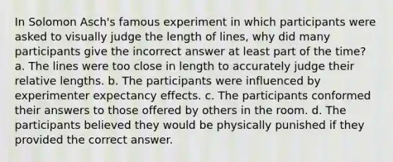 In Solomon Asch's famous experiment in which participants were asked to visually judge the length of lines, why did many participants give the incorrect answer at least part of the time? a. The lines were too close in length to accurately judge their relative lengths. b. The participants were influenced by experimenter expectancy effects. c. The participants conformed their answers to those offered by others in the room. d. The participants believed they would be physically punished if they provided the correct answer.