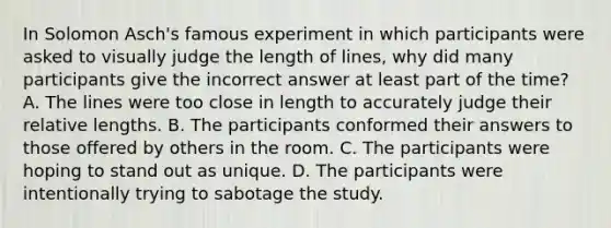 In Solomon Asch's famous experiment in which participants were asked to visually judge the length of lines, why did many participants give the incorrect answer at least part of the time? A. The lines were too close in length to accurately judge their relative lengths. B. The participants conformed their answers to those offered by others in the room. C. The participants were hoping to stand out as unique. D. The participants were intentionally trying to sabotage the study.