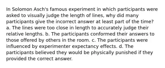 In Solomon Asch's famous experiment in which participants were asked to visually judge the length of lines, why did many participants give the incorrect answer at least part of the time? a. The lines were too close in length to accurately judge their relative lengths. b. The participants conformed their answers to those offered by others in the room. c. The participants were influenced by experimenter expectancy effects. d. The participants believed they would be physically punished if they provided the correct answer.