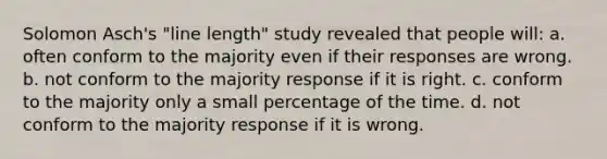 Solomon Asch's "line length" study revealed that people will: a. often conform to the majority even if their responses are wrong. b. not conform to the majority response if it is right. c. conform to the majority only a small percentage of the time. d. not conform to the majority response if it is wrong.