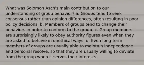 What was Solomon Asch's main contribution to our understanding of group behavior? a. Groups tend to seek consensus rather than opinion differences, often resulting in poor policy decisions. b. Members of groups tend to change their behaviors in order to conform to the group. c. Group members are surprisingly likely to obey authority figures even when they are asked to behave in unethical ways. d. Even long-term members of groups are usually able to maintain independence and personal resolve, so that they are usually willing to deviate from the group when it serves their interests.