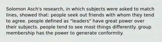 Solomon Asch's research, in which subjects were asked to match lines, showed that: people seek out friends with whom they tend to agree. people defined as "leaders" have great power over their subjects. people tend to see most things differently. group membership has the power to generate conformity.