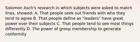 Solomon Asch's research in which subjects were asked to match lines, showed: A. That people seek out friends with who they tend to agree B. That people define as "leaders" have great power over their subjects C. That people tend to see most things differently D. The power of group membership to generate conformity