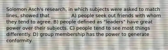 Solomon Asch's research, in which subjects were asked to match lines, showed that ________ A) people seek out friends with whom they tend to agree. B) people defined as "leaders" have great power over their subjects. C) people tend to see most things differently. D) group membership has the power to generate conformity.