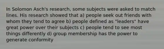 In <a href='https://www.questionai.com/knowledge/kXURwfSG3R-solomon-asch' class='anchor-knowledge'>solomon asch</a>'s research, some subjects were asked to match lines. His research showed that a) people seek out friends with whom they tend to agree b) people defined as "leaders" have great power over their subjects c) people tend to see most things differently d) group membership has the power to generate conformity