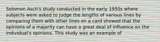 Solomon Asch's study conducted in the early 1950s where subjects were asked to judge the lengths of various lines by comparing them with other lines on a card showed that the opinions of a majority can have a great deal of influence on the individual's opinions. This study was an example of