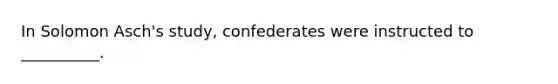 In Solomon Asch's study, confederates were instructed to __________.