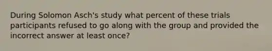 During Solomon Asch's study what percent of these trials participants refused to go along with the group and provided the incorrect answer at least once?