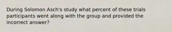 During Solomon Asch's study what percent of these trials participants went along with the group and provided the incorrect answer?