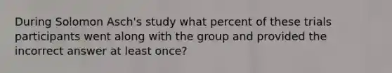 During Solomon Asch's study what percent of these trials participants went along with the group and provided the incorrect answer at least once?