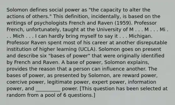 Solomon defines social power as "the capacity to alter the actions of others." This definition, incidentally, is based on the writings of psychologists French and Raven (1959). Professor French, unfortunately, taught at the University of M . . . M . . . Mi . . . Mich . . . I can hardly bring myself to say it . . . Michigan. Professor Raven spent most of his career at another disreputable institution of higher learning (UCLA). Solomon goes on present and describe six "bases of power" that were originally identified by French and Raven. A base of power, Solomon explains, provides the reason that a person can influence another. The bases of power, as presented by Solomon, are reward power, coercive power, legitimate power, expert power, information power, and __________ power. [This question has been selected at random from a pool of 6 questions.]