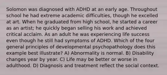 Solomon was diagnosed with ADHD at an early age. Throughout school he had extreme academic difficulties, though he excelled at art. When he graduated from high school, he started a career as an artist; he quickly began selling his work and achieved critical acclaim. As an adult he was experiencing life success even though he still had symptoms of ADHD. Which of the four general principles of developmental psychopathology does this example best illustrate? A) Abnormality is normal. B) Disability changes year by year. C) Life may be better or worse in adulthood. D) Diagnosis and treatment reflect the social context.