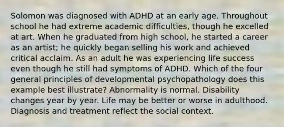 Solomon was diagnosed with ADHD at an early age. Throughout school he had extreme academic difficulties, though he excelled at art. When he graduated from high school, he started a career as an artist; he quickly began selling his work and achieved critical acclaim. As an adult he was experiencing life success even though he still had symptoms of ADHD. Which of the four general principles of developmental psychopathology does this example best illustrate? Abnormality is normal. Disability changes year by year. Life may be better or worse in adulthood. Diagnosis and treatment reflect the social context.