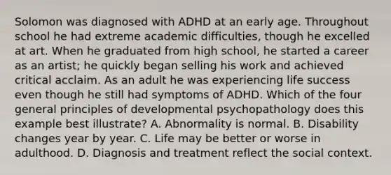 Solomon was diagnosed with ADHD at an early age. Throughout school he had extreme academic difficulties, though he excelled at art. When he graduated from high school, he started a career as an artist; he quickly began selling his work and achieved critical acclaim. As an adult he was experiencing life success even though he still had symptoms of ADHD. Which of the four general principles of developmental psychopathology does this example best illustrate? A. Abnormality is normal. B. Disability changes year by year. C. Life may be better or worse in adulthood. D. Diagnosis and treatment reflect the social context.