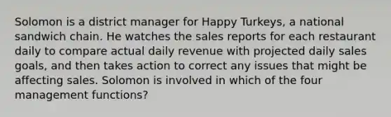 Solomon is a district manager for Happy Turkeys, a national sandwich chain. He watches the sales reports for each restaurant daily to compare actual daily revenue with projected daily sales goals, and then takes action to correct any issues that might be affecting sales. Solomon is involved in which of the four management functions?