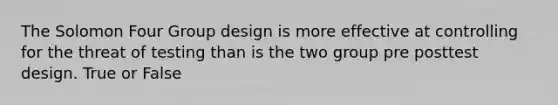 The Solomon Four Group design is more effective at controlling for the threat of testing than is the two group pre posttest design. True or False