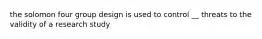 the solomon four group design is used to control __ threats to the validity of a research study