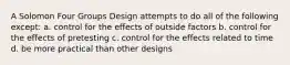 A Solomon Four Groups Design attempts to do all of the following except: a. control for the effects of outside factors b. control for the effects of pretesting c. control for the effects related to time d. be more practical than other designs