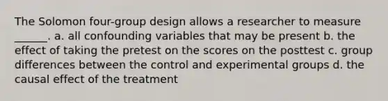 The Solomon four-group design allows a researcher to measure ______. a. all confounding variables that may be present b. the effect of taking the pretest on the scores on the posttest c. group differences between the control and experimental groups d. the causal effect of the treatment