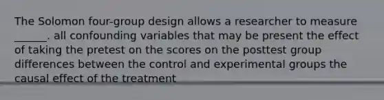 The Solomon four-group design allows a researcher to measure ______. all confounding variables that may be present the effect of taking the pretest on the scores on the posttest group differences between the control and experimental groups the causal effect of the treatment