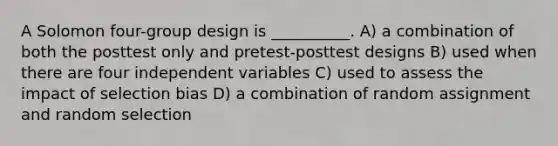 A Solomon four-group design is __________. A) a combination of both the posttest only and pretest-posttest designs B) used when there are four independent variables C) used to assess the impact of selection bias D) a combination of random assignment and random selection