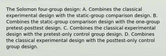 The Solomon four-group design: A. Combines the classical experimental design with the static-group comparison design. B. Combines the static-group comparison design with the one-group pretest-posttest design. C. Combines the classical experimental design with the pretest-only control group design. D. Combines the classical experimental design with the posttest-only control group design.