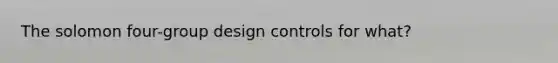 The solomon four-group design controls for what?