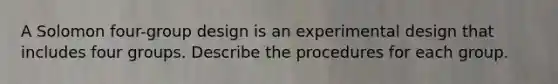 A Solomon four-group design is an experimental design that includes four groups. Describe the procedures for each group.