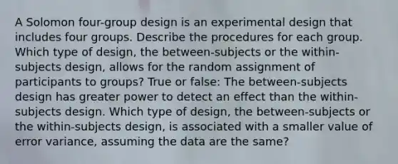 A Solomon four-group design is an experimental design that includes four groups. Describe the procedures for each group. Which type of design, the between-subjects or the within-subjects design, allows for the random assignment of participants to groups? True or false: The between-subjects design has greater power to detect an effect than the within-subjects design. Which type of design, the between-subjects or the within-subjects design, is associated with a smaller value of error variance, assuming the data are the same?