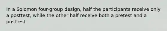 In a Solomon four-group design, half the participants receive only a posttest, while the other half receive both a pretest and a posttest.